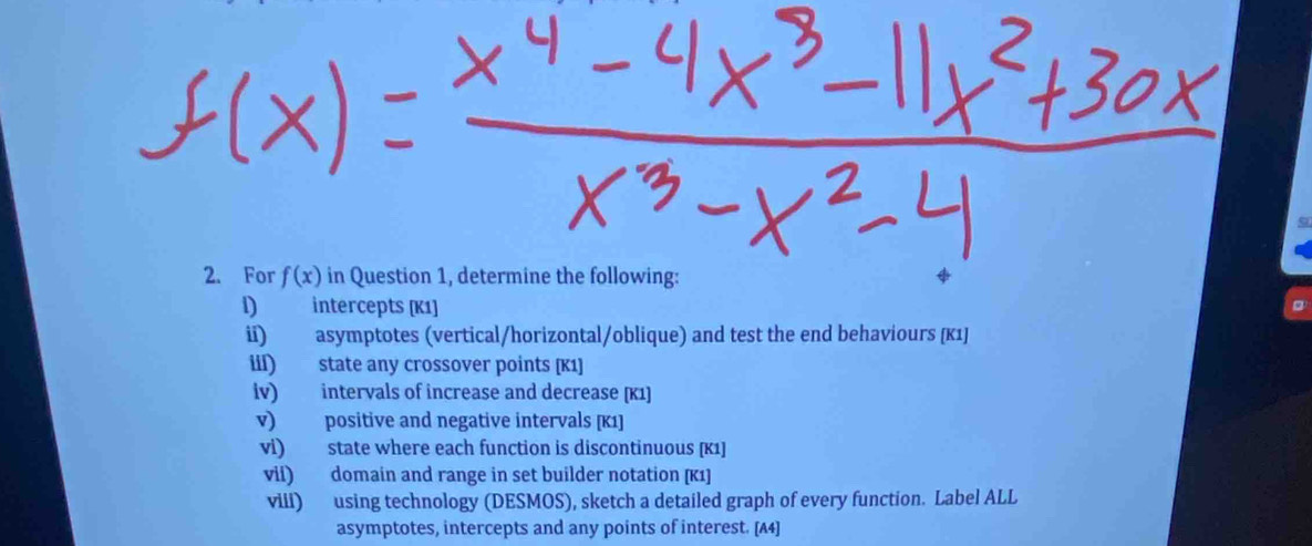 For f(x) in Question 1, determine the following: 
l) intercepts [K1] 
ii) asymptotes (vertical/horizontal/oblique) and test the end behaviours [κ1] 
iil) state any crossover points [K1] 
iv) intervals of increase and decrease [K1] 
v) positive and negative intervals [ K1 ] 
vi) state where each function is discontinuous [K1] 
vii) domain and range in set builder notation [K1] 
viii) using technology (DESMOS), sketch a detailed graph of every function. Label ALL 
asymptotes, intercepts and any points of interest. [A4]