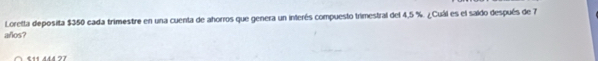 Loretta deposita $350 cada trimestre en una cuenta de ahorros que genera un interés compuesto trimestral del 4,5 %. ¿Cuál es el saido después de 7
añlos?
441 444 77