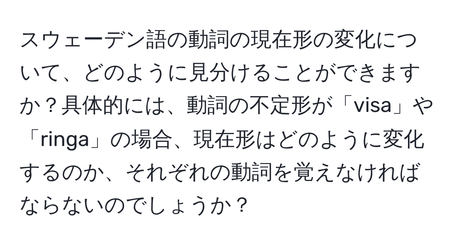 スウェーデン語の動詞の現在形の変化について、どのように見分けることができますか？具体的には、動詞の不定形が「visa」や「ringa」の場合、現在形はどのように変化するのか、それぞれの動詞を覚えなければならないのでしょうか？