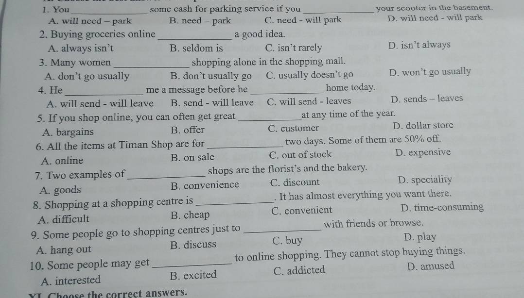 You some cash for parking service if you _your scooter in the basement.
_
A. will need - park B. need - park C. need - will park D. will need - will park
2. Buying groceries online _a good idea.
A. always isn’t B. seldom is C. isn’t rarely D. isn’t always
3. Many women _shopping alone in the shopping mall.
A. don’t go usually B. don’t usually go C. usually doesn’t go D. won’t go usually
4. He _me a message before he _home today.
A. will send - will leave B. send - will leave C. will send - leaves D. sends - leaves
5. If you shop online, you can often get great _at any time of the year.
A. bargains B. offer C. customer D. dollar store
6. All the items at Timan Shop are for_ two days. Some of them are 50% off.
A. online B. on sale C. out of stock D. expensive
7. Two examples of _shops are the florist’s and the bakery.
A. goods B. convenience C. discount
D. speciality
8. Shopping at a shopping centre is _. It has almost everything you want there.
A. difficult B. cheap C. convenient
D. time-consuming
with friends or browse.
9. Some people go to shopping centres just to_
A. hang out B. discuss
C. buy D. play
10. Some people may get _to online shopping. They cannot stop buying things.
A. interested B. excited C. addicted D. amused
YI Choose the correct answers.