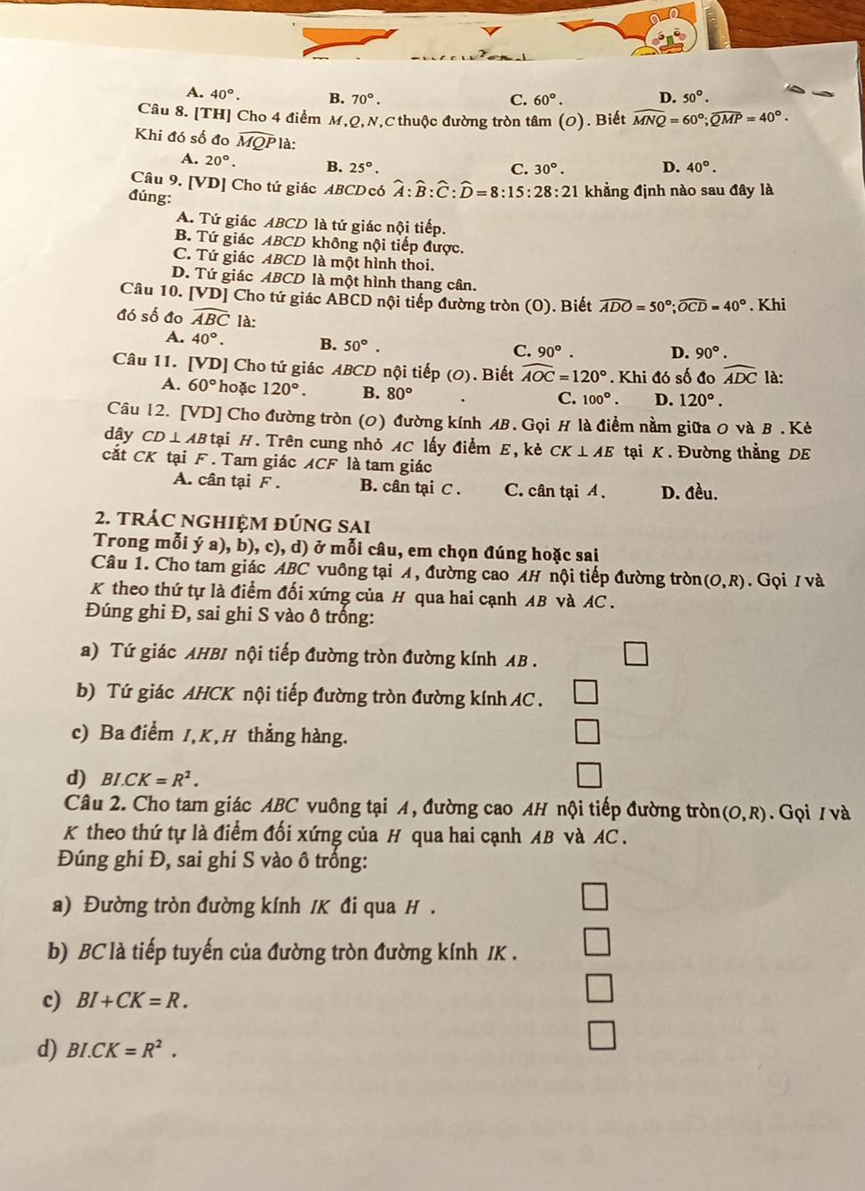 A. 40°. B. 70°. C. 60°. D. 50°.
Câu 8. [TH] Cho 4 điểm M,Q,N,C thuộc đường tròn tâm (O). Biết widehat MNQ=60°;widehat QMP=40°.
Khi đó số đo widehat MQP là: D. 40°.
A. 20°. B. 25°.
C. 30°.
Câu 9. [VD] Cho tứ giác ABCDcó widehat A:widehat B:widehat C:widehat D=8:15:28:21 khẳng định nào sau đây là
đúng:
A. Tứ giác ABCD là tứ giác nội tiếp.
B. Tứ giác ABCD không nội tiếp được.
C. Tứ giác ABCD là một hình thoi.
D. Tứ giác ABCD là một hình thang cân.
Câu 10. [VD] Cho tứ giác ABCD nội tiếp đường tròn (O). Biết widehat ADO=50°;widehat OCD=40°. Khi
đó số đo widehat ABC là:
A. 40°. B. 50°.
C. 90°. D. 90°.
Câu 11. [VD] Cho tứ giác ABCD nội tiếp (0). Biết widehat AOC=120°. Khi đó số đo widehat ADC là:
A. 60° hoặc 120°. B. 80°
C. 100°. D. 120°.
Câu 12. [VD] Cho đường tròn (0) đường kính AB. Gọi H là điểm nằm giữa 0 và B . Κẻ
dây CD⊥ AB tại H. Trên cung nhỏ AC lấy điểm E, kè CK⊥ AE tại K . Đường thẳng DE
cắt CK tại F . Tam giác ACF là tam giác
A. cân tại F . B. cân tại C . C. cân tại A . D. đều.
2. tRÁC nGHIệM đÚnG sAi
Trong mỗi ý a), b), c), d) ở mỗi câu, em chọn đúng hoặc sai
Câu 1. Cho tam giác ABC vuông tại A, đường cao AH nội tiếp đường tròn (O,R). Gọi / và
K theo thứ tự là điểm đối xứng của H qua hai cạnh AB và AC .
Đúng ghi Đ, sai ghi S vào ô trống:
a) Tứ giác AHBI nội tiếp đường tròn đường kính AB .
b) Tứ giác AHCK nội tiếp đường tròn đường kính AC  .
c) Ba điểm I,K,H thẳng hàng.
d) BI.CK=R^2.
Câu 2. Cho tam giác ABC vuông tại A, đường cao AH nội tiếp đường tròn (O,R). Gọi / và
K theo thứ tự là điểm đối xứng của H qua hai cạnh AB và AC .
Đúng ghi Đ, sai ghi S vào ô trống:
a) Đường tròn đường kính /K đi qua H .
b) BC là tiếp tuyến của đường tròn đường kính /K .
c) BI+CK=R.
d) BI.CK=R^2.