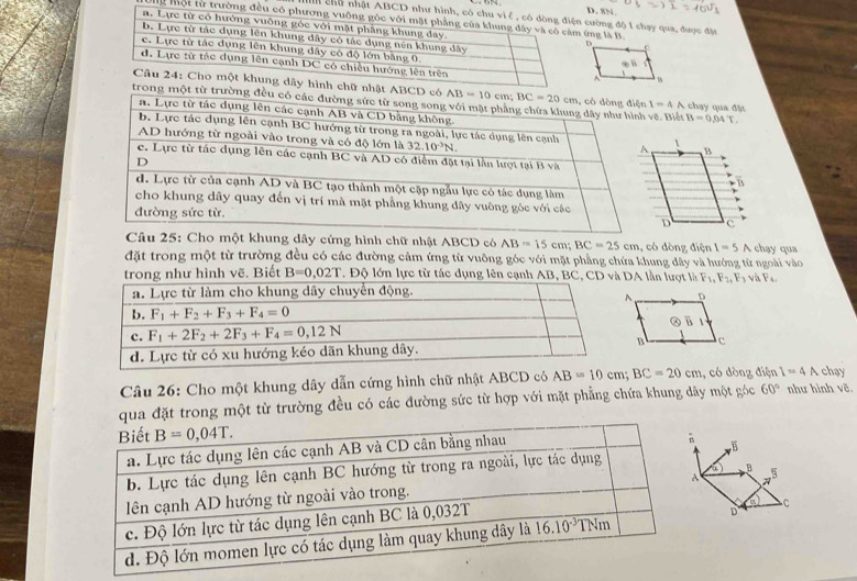 8N
n chữ ncường độ 1 chạy qua, được đặt
g một tứng là B.
nhật ABCD
ong một từ trưẽ. Biết 1-4 A chạy qua đặt
B=0,04T
Câu 25: Cho một khung dây cứng hình chữ nhật ABCD có AB=15cm;BC=25cm , có dòng điện 1=5 A chạy qua
đặt trong một từ trường đều có các đường cảm ứng từ vuỡng góc với mặt phẳng chứa khung đây và hướng từ ngoài vào
trong như hình vẽ. Biết B=0,02T. Độ lớn lực từ tác dụng lên cạnh AB, BA lần lượt là F_1,F_2,F_3 và F_4.
Câu 26: Cho một khung dây dẫn cứng hình chữ nhật ABCD có AB=10cm;BC=20cm , có dòng điện 1=4 A chạy
ua đặt trong một từ trường đều có các đường sức từ hợp với mặt phẳng chứa khung dây một góc 60° như hình vẽ.
B
B
to
C
D