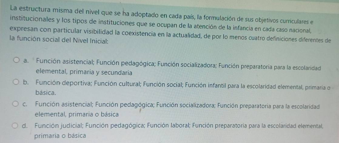 La estructura misma del nivel que se ha adoptado en cada país, la formulación de sus objetivos curriculares el
institucionales y los tipos de instituciones que se ocupan de la atención de la infancia en cada caso nacional,
expresan con particular visibilidad la coexistencia en la actualidad, de por lo menos cuatro definiciones diferentes de
la función social del Nivel Inicial:
a. Función asistencial; Función pedagógica; Función socializadora; Función preparatoria para la escolaridad
elemental, primaria y secundaria
b. Función deportiva; Función cultural; Función social; Función infantil para la escolaridad elemental, primaria o
básica.
c. Función asistencial; Función pedagógica; Función socializadora; Función preparatoria para la escolaridad
elemental, primaria o básica
d. Función judicial; Función pedagógica; Función laboral; Función preparatoria para la escolaridad elemental,
primaria o básica