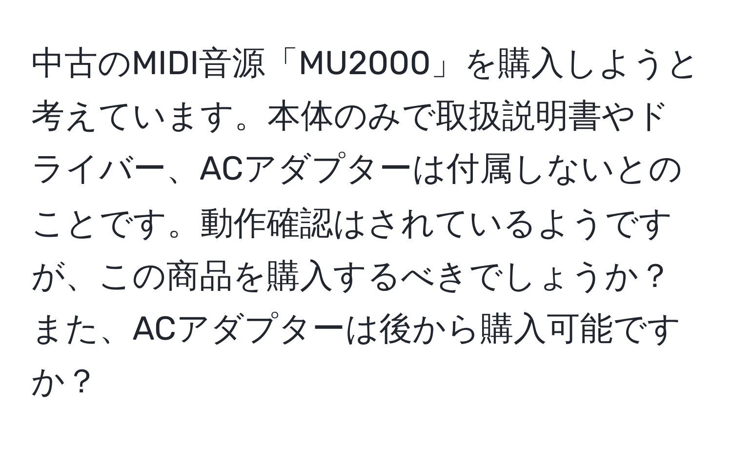 中古のMIDI音源「MU2000」を購入しようと考えています。本体のみで取扱説明書やドライバー、ACアダプターは付属しないとのことです。動作確認はされているようですが、この商品を購入するべきでしょうか？また、ACアダプターは後から購入可能ですか？