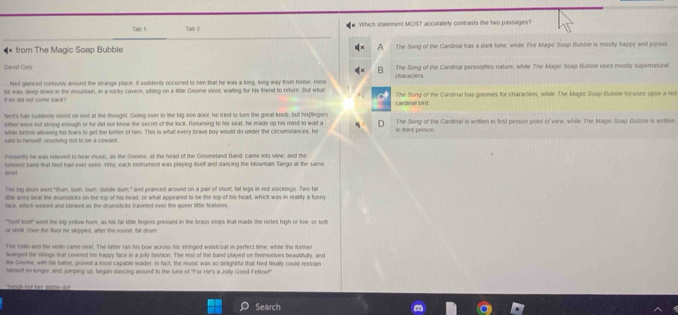 Tao 5 Tab 2  Which statement MOST accuratety contrasts the two passages?
from The Magic Soap Bubble A The Song of the Cardinal has a dark tone, while The Magic Soap Bubble is mostly happy and joyous
David Cory The Song of the Cardinal personifies nature, while The Magic So4p Bubble uses mostly supernatural
hed glanced curiously around the strange place. It suddenly occurred to him that he was a long, long way from home. Here
he was, deep down in the mountain, in a mocky cavem, sitting on a little Gnome stoof, waiting for his biend to return. But what The Song of the Cardinal has gnomes for characters, while The Magio Soap Bubbie tocuses upon a red
d he did nol come back ? cardinal bird.
Ned's hair suddenly stood on end at the thought. Goling over to the big iron door, he tried to turn the great knob, but his[fingers
either were not strong enough or he dird not know the secret of the lock. Returning to his seat, he made up his mind to wait a The Song of the Cardnal is written in first person point of view, while The Magic Soap Bubble is writtlen
while before allowing his fears to get the better of him. This is what every brave boy would do under the cecumstances, he in third person
said to hanself, resolving not to be a coward.
Presently he was releved to hear music, as the Gnome, at the head of the Gnomeland fland, came into view; and the
hunniest band mat Ned had ever seen. Vrhy, each instrument was playing itself and dancing the Mountain Tango at the same
tame 
The big drum went "Bum, bum, burn, diddle dum," and pranced around on a pair of short, tat legs in red slockings. Two tal
little arms beat the drumsticks on the top of his head, or what appeared to be the top of his head, which was in reality a funny
face, which winked and blinked as the drumsticks traveled over the gueer liftle features
"footl loot!' went the big yellow horn, as his tal little fingers pressed in the brass stops that made the notes high or low; or soft
or shrill. Over the floor he skipped, after the round, fat drum
The 'cello and the violin came next. The latter can his bow across his stringed waistooat in perfect time, while the formen
twanged the slirings that covered his happy face in a jolty tastion. The rest of the band played on themselves beautifully, and
the Gnome, with his tuton, proved a most capable leader. In fact, the music was so delightful thall Ned finally could restrain
hamself no longer, and, jumping up, began dancing around to the tune of "For He's a Jolly Good Fellow!"
Search