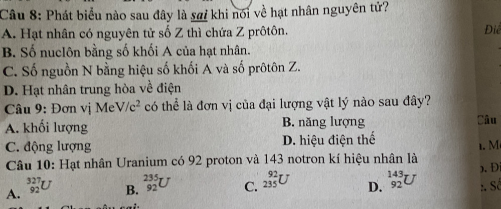 Phát biểu nào sau đây là sai khi nói về hạt nhân nguyên tử?
A. Hạt nhân có nguyên tử số Z thì chứa Z prôtôn.
Điể
B. Số nuclôn bằng số khối A của hạt nhân.
C. Số nguồn N bằng hiệu số khối A và số prôtôn Z.
D. Hạt nhân trung hòa về điện
* Câu 9: Đơn vị Me V/c^2 có thể là đơn vị của đại lượng vật lý nào sau đây?
A. khối lượng B. năng lượng
Câu
C. động lượng D. hiệu điện thế
. M
Câu 10: Hạt nhân Uranium có 92 proton và 143 notron kí hiệu nhân là
. Đ
A. _(92)^(327)U
C. _(235)^(92)U _(92)^(143)U
B. _(92)^(235)U :. Số
D.