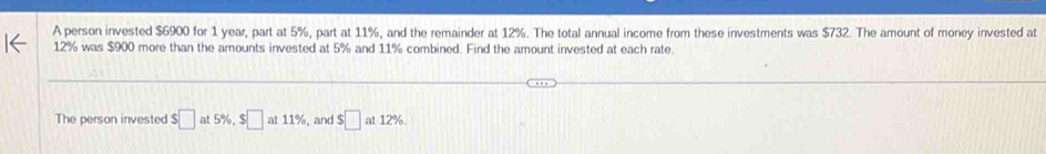 A person invested $6900 for 1 year, part at 5%, part at 11%, and the remainder at 12%. The total annual income from these investments was $732. The amount of money invested at
12% was $900 more than the amounts invested at 5% and 11% combined. Find the amount invested at each rate. 
The person invested $□ at 5% , $□ at11% ,and $□ at12%