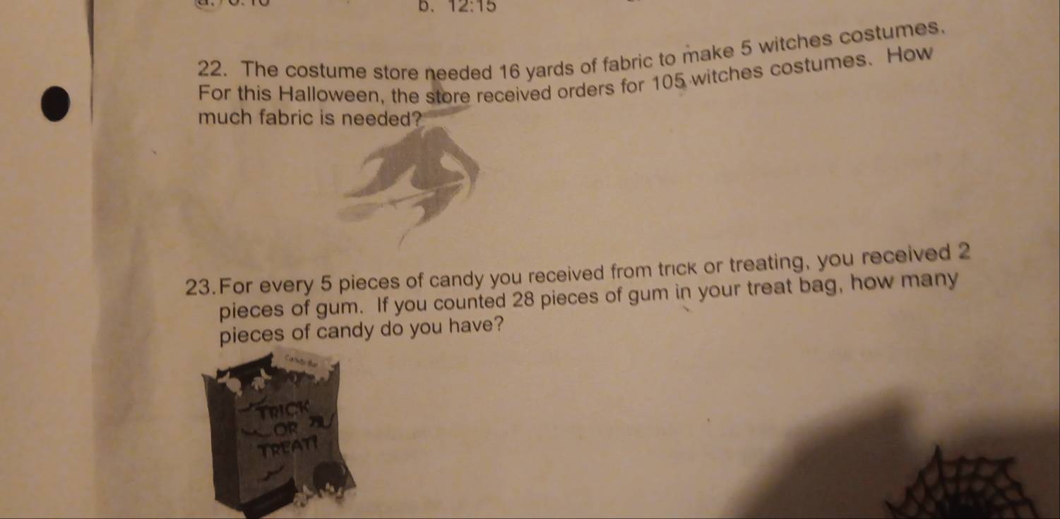 D、 12:15 
22. The costume store needed 16 yards of fabric to make 5 witches costumes. 
For this Halloween, the store received orders for 105 witches costumes. How 
much fabric is needed? 
23.For every 5 pieces of candy you received from trick or treating, you received 2
pieces of gum. If you counted 28 pieces of gum in your treat bag, how many 
pieces of candy do you have? 
trick 
OR U 
Treati