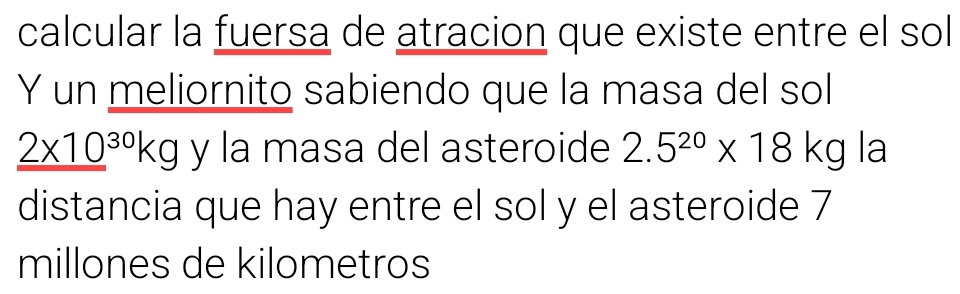 calcular la fuersa de atracion que existe entre el sol 
Y un meliornito sabiendo que la masa del sol
_ (2* 10)^(30)kg y la masa del asteroide 2.5^(20)* 18kg la 
distancia que hay entre el sol y el asteroide 7
millones de kilometros