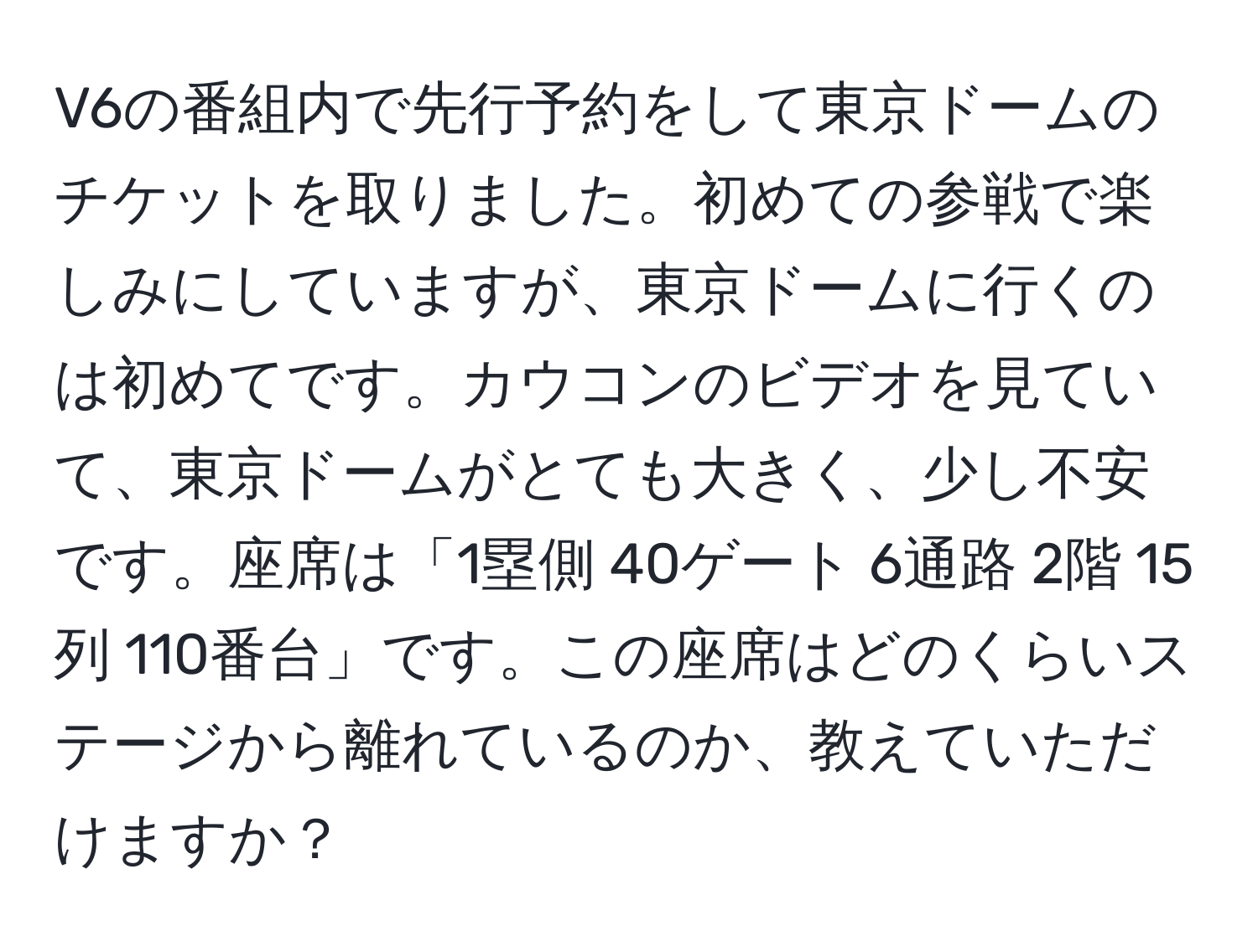 V6の番組内で先行予約をして東京ドームのチケットを取りました。初めての参戦で楽しみにしていますが、東京ドームに行くのは初めてです。カウコンのビデオを見ていて、東京ドームがとても大きく、少し不安です。座席は「1塁側 40ゲート 6通路 2階 15列 110番台」です。この座席はどのくらいステージから離れているのか、教えていただけますか？