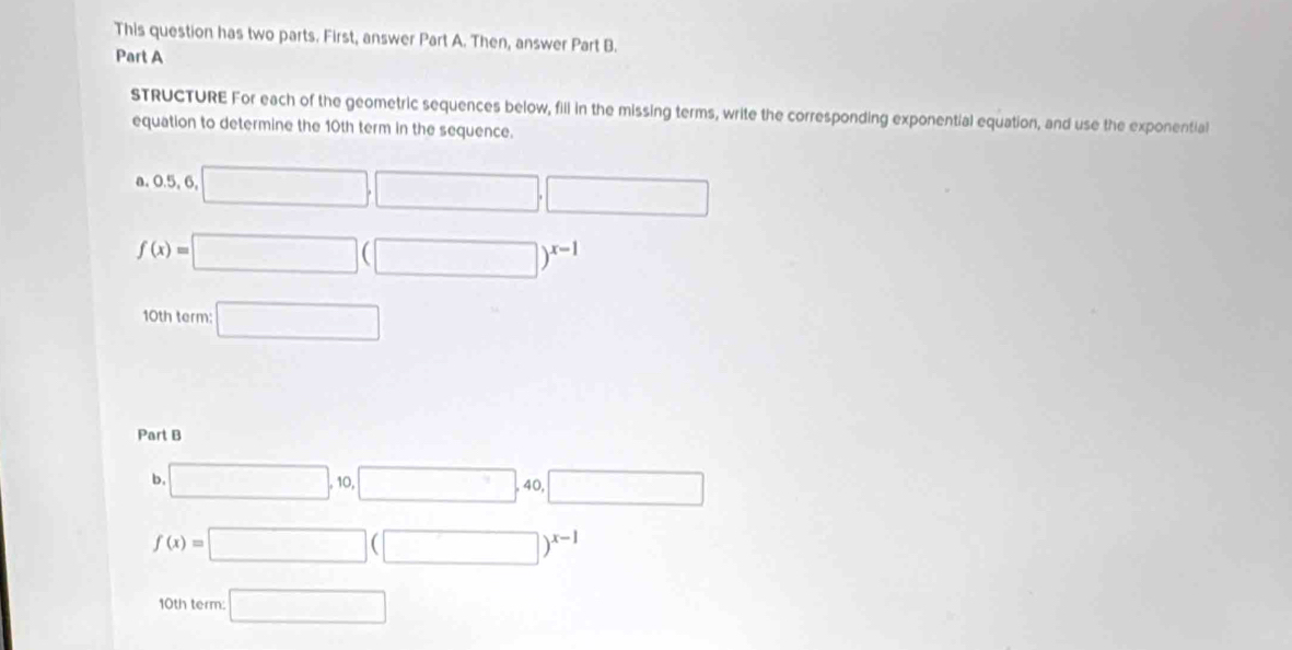 This question has two parts. First, answer Part A. Then, answer Part B. 
Part A 
sTRUCTURE For each of the geometric sequences below, fill in the missing terms, write the corresponding exponential equation, and use the exponential 
equation to determine the 10th term in the sequence. 
a. 0.5,6,□ ,□ ,□
f(x)=□ (□ )^x-1
10th term: □ 
Part B 
b. □ , 10, □ , 40, □
f(x)=□ (□ )^x-1
10th term: □