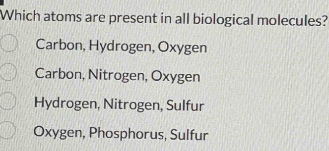 Which atoms are present in all biological molecules?
Carbon, Hydrogen, Oxygen
Carbon, Nitrogen, Oxygen
Hydrogen, Nitrogen, Sulfur
Oxygen, Phosphorus, Sulfur