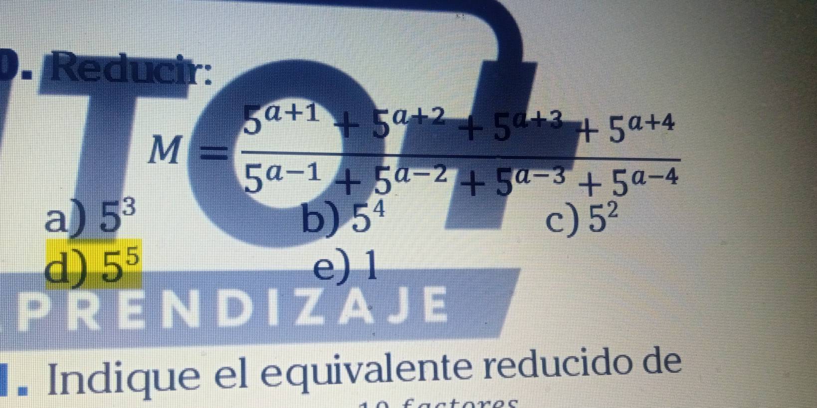 Reducir:
M= (5^(a+1)+5^(a+2)+5^(a+2)+5^(a+4))/5^(a-1)+5^(a-2)+5^(a-3)+5^(a-4) 
a) 5^3 5^4
b)
c) 5^2
d) 5^5 e) 1
PRENDIZAJE
. Indique el equivalente reducido de