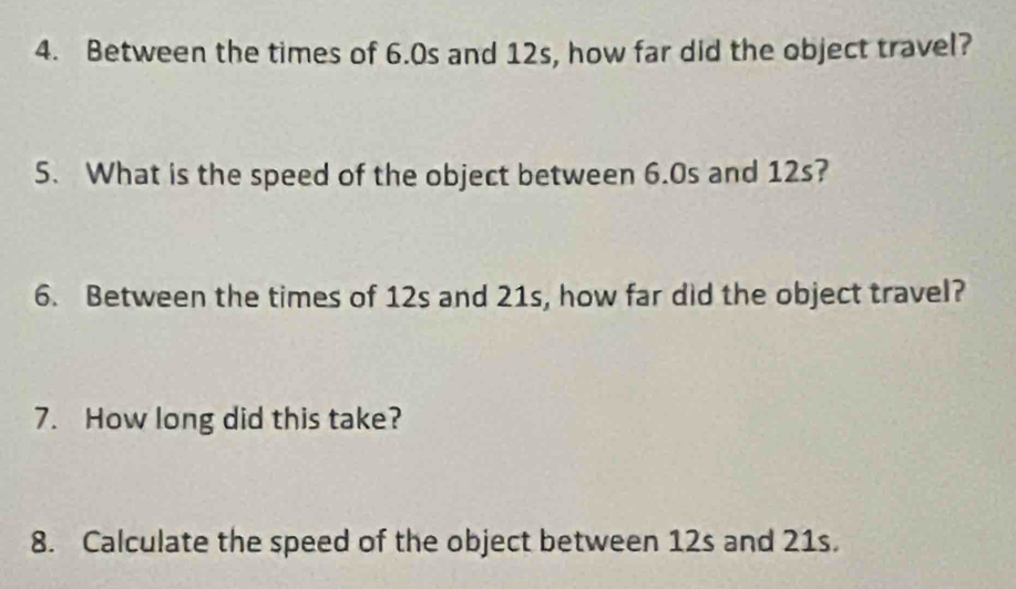 Between the times of 6.0s and 12s, how far did the object travel? 
5. What is the speed of the object between 6.0s and 12s? 
6. Between the times of 12s and 21s, how far did the object travel? 
7. How long did this take? 
8. Calculate the speed of the object between 12s and 21s.