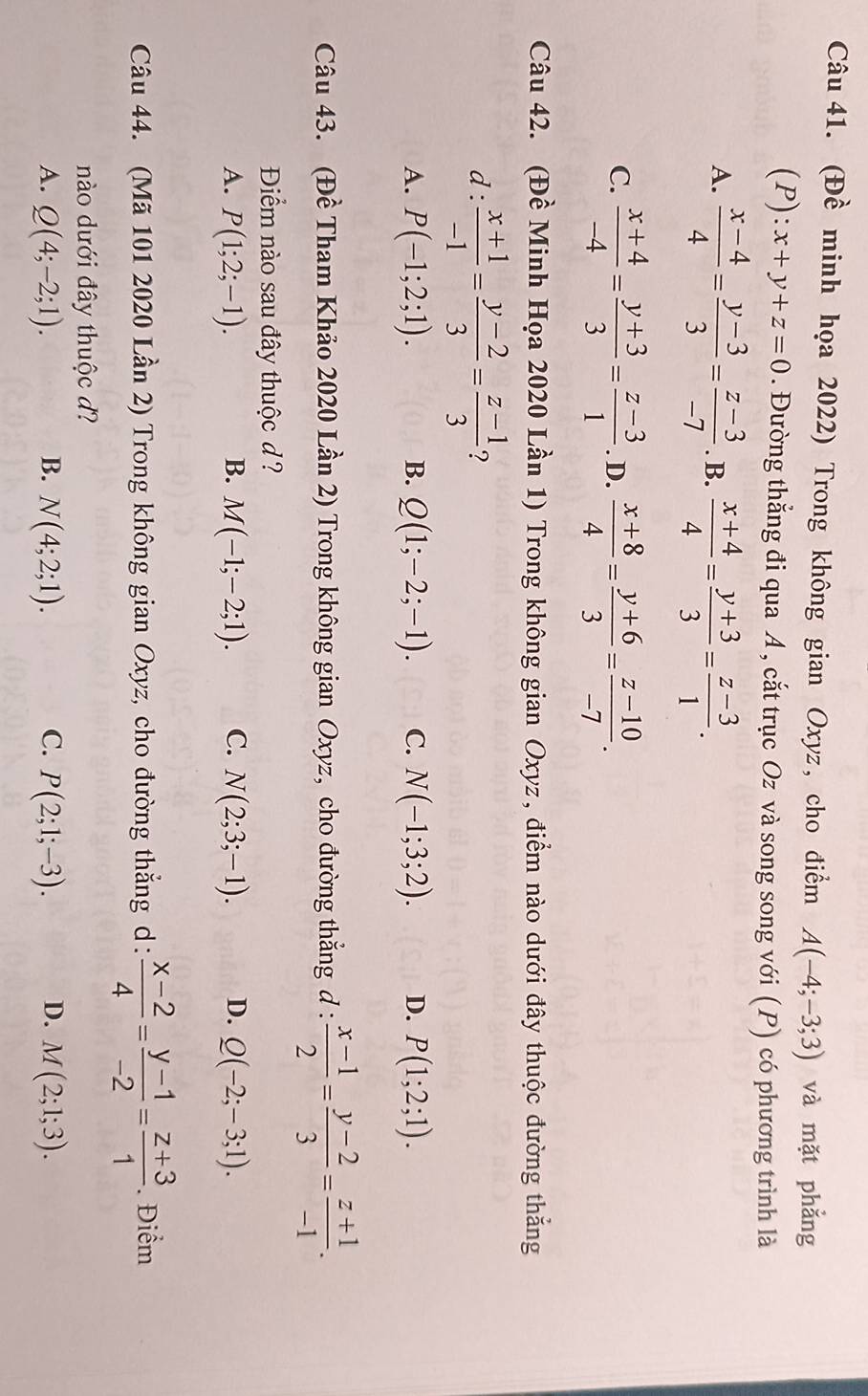 (Đề minh họa 2022) Trong không gian Oxyz, cho điểm A(-4;-3;3) và mặt phẳng
(P): x+y+z=0. Đường thẳng đi qua A , cắt trục Oz và song song với (P) có phương trình là
A.  (x-4)/4 = (y-3)/3 = (z-3)/-7 . B.  (x+4)/4 = (y+3)/3 = (z-3)/1 .
C.  (x+4)/-4 = (y+3)/3 = (z-3)/1 . D.  (x+8)/4 = (y+6)/3 = (z-10)/-7 .
Câu 42. (Đề Minh Họa 2020 Lần 1) Trong không gian Oxyz, điểm nào dưới đây thuộc đường thẳng
d :  (x+1)/-1 = (y-2)/3 = (z-1)/3  ?
A. P(-1;2;1). B. Q(1;-2;-1). C. N(-1;3;2). D. P(1;2;1).
Câu 43. (Đề Tham Khảo 2020 Lần 2) Trong không gian Oxyz, cho đường thắng d :  (x-1)/2 = (y-2)/3 = (z+1)/-1 .
Điểm nào sau đây thuộc d ?
A. P(1;2;-1). B. M(-1;-2;1). C. N(2;3;-1). D. Q(-2;-3;1).
Câu 44. (Mã 101 2020 Lần 2) Trong không gian Oxyz, cho đường thẳng d:  (x-2)/4 = (y-1)/-2 = (z+3)/1 . Điểm
nào dưới đây thuộc d?
A. Q(4;-2;1). B. N(4;2;1). C. P(2;1;-3). D. M(2;1;3).