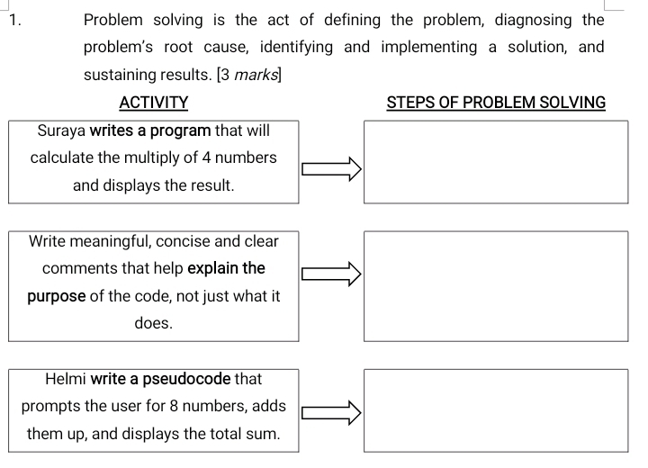 Problem solving is the act of defining the problem, diagnosing the 
problem's root cause, identifying and implementing a solution, and 
sustaining results. [3 marks] 
ACTIVITY STEPS OF PROBLEM SOLVING 
Suraya writes a program that will 
calculate the multiply of 4 numbers 
and displays the result. 
Write meaningful, concise and clear 
comments that help explain the 
purpose of the code, not just what it 
does. 
Helmi write a pseudocode that 
prompts the user for 8 numbers, adds 
them up, and displays the total sum.