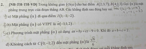 [NB-TH-TH-VD] Trong không gian (Oxyz)cho hai điểm A(2;3;7); B(4;1;3) Gọi (α ) là mặt 
phẳng trung trực của đoạn thẳng AB. Các khẳng định sau đúng hay sai. 
a) Mặt phẳng (α ) đi qua điểm I(1;-1;-2). 
b) Mặt phẳng (α ) có VTPT là vector n(-1;1;2). 
c) Phương trình mặt phẳng (α ) có dạng ax+by+cz-9=0. Khi đó a+b+c=2. 
d) Khoảng cách từ C(0;-1;2) đến mặt phẳng (α) là  sqrt(6)/6 . 
a đúng sai mỗi khẳng đinh sau.