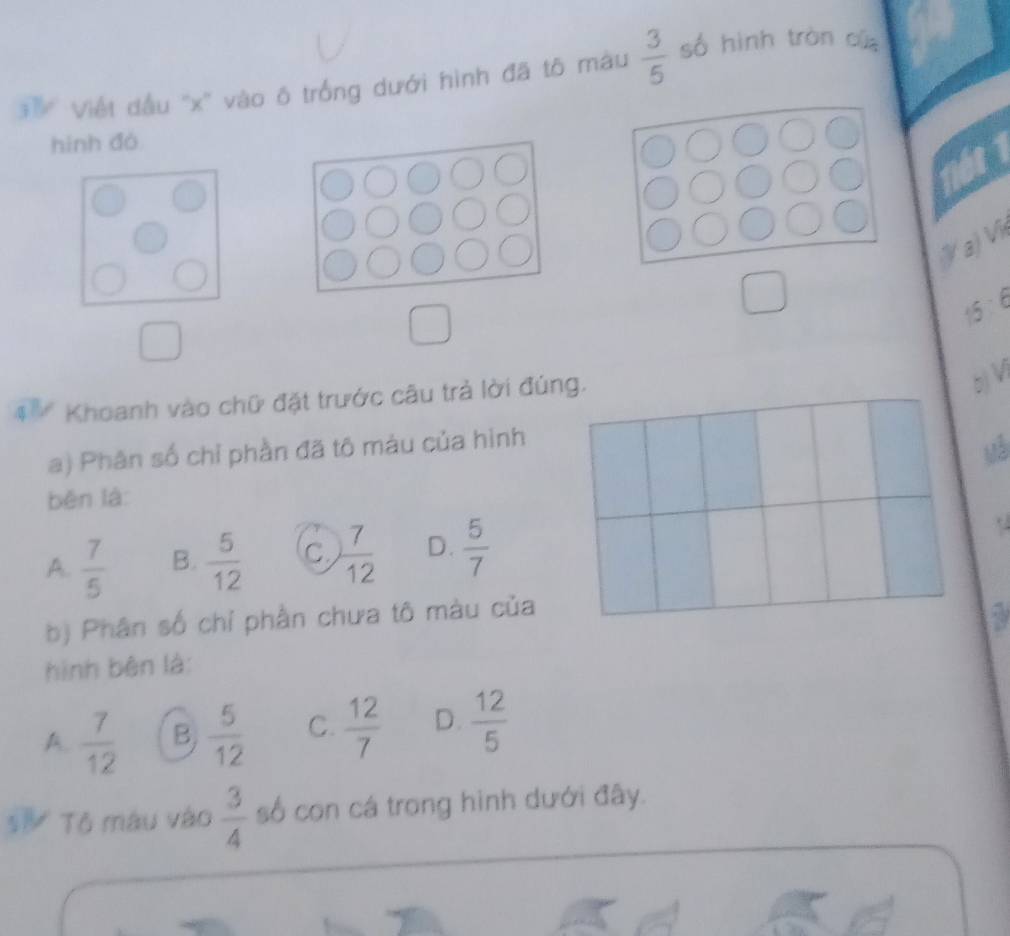 ễ Viết dầu '' x '' vào ô trống dưới hình đã tô màu  3/5  số hình tràn cù
hình đó
a) V
15 ： 6
4 * Khoanh vào chữ đặt trước câu trả lời đúng.
5 V
a) Phân số chỉ phần đã tô màu của hình
uà
běn là:
A.  7/5  B.  5/12  C  7/12  D.  5/7 
b) Phân số chỉ phần chưa tô màu của
hình bên là:
A.  7/12  B  5/12  C.  12/7  D.  12/5 
Tô máu vào  3/4  số con cá trong hình dưới đây.