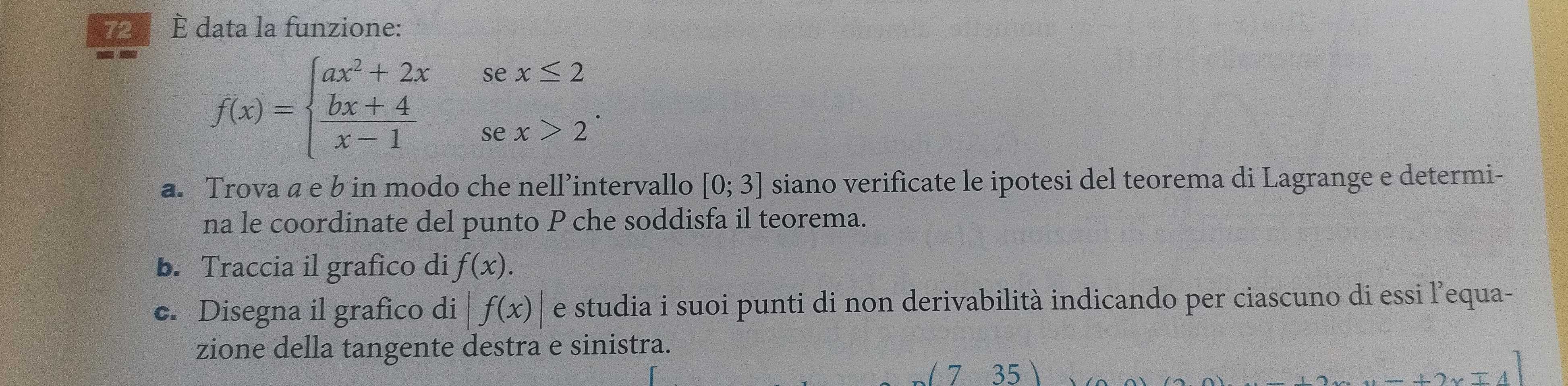 72 È data la funzione:
f(x)=beginarrayl ax^2+2xsex≤ 2  (bx+4)/x-1 sex>2endarray.. 
a. Trova a e b in modo che nell’intervallo [0;3] siano verificate le ipotesi del teorema di Lagrange e determi- 
na le coordinate del punto P che soddisfa il teorema. 
b. Traccia il grafico di f(x). 
c. Disegna il grafico di |f(x)| e studia i suoi punti di non derivabilità indicando per ciascuno di essi l’equa- 
zione della tangente destra e sinistra. 
(735)
2xmp