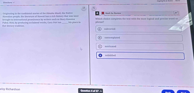 Directions √ Highlights & Notes
Originating in the traditional stories of the Kānaka Maoli, the Native Mark for Review
Hawaiian people, the literature of Hawaii has a rich history that was later
brought to international prominence by writers such as Mary Kawena Which choice completes the text with the most logical and precise word or
Pukui. Now, by producing acclaimed works, Gary Pak has _his place in phrase?
that literary tradition. subverted
contemplated
extricated
solidified
elsy Richardson Question 4 of 27 a
