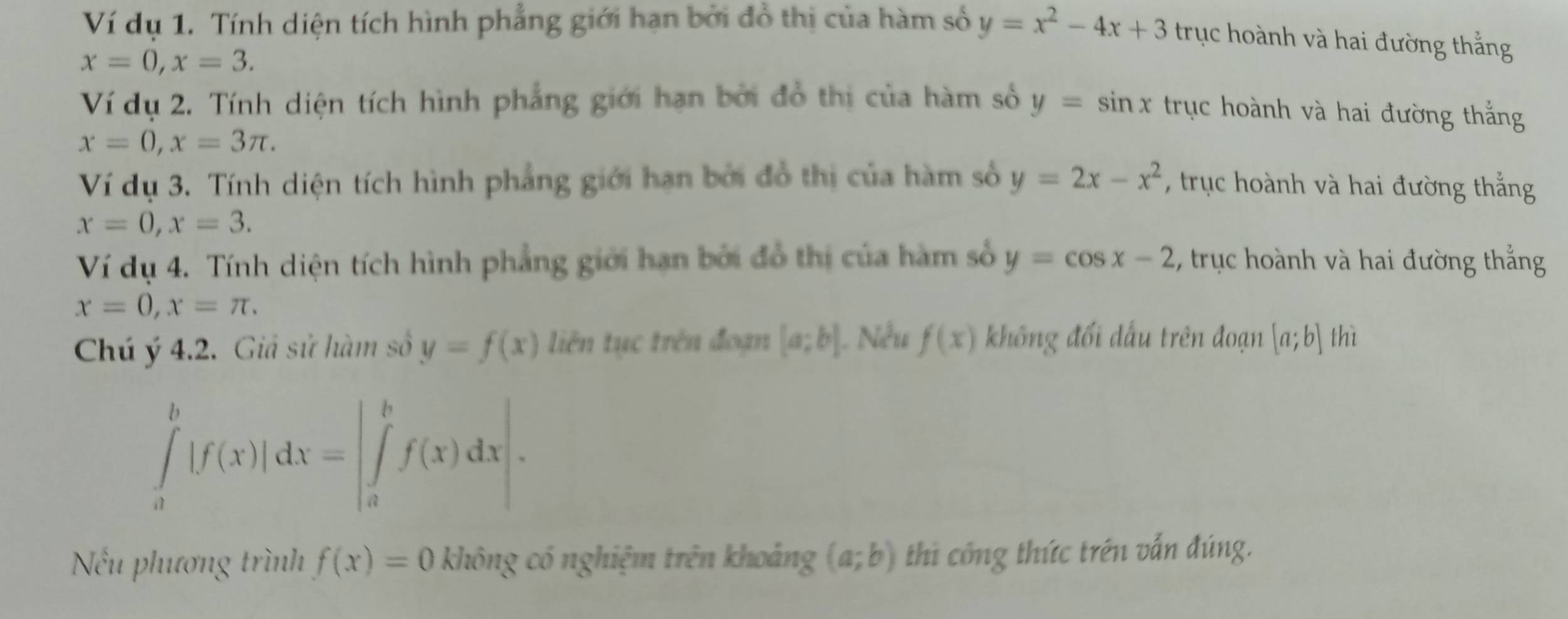 Ví dụ 1. Tính diện tích hình phẳng giới hạn bởi đồ thị của hàm số y=x^2-4x+3 trục hoành và hai đường thẳng
x=0, x=3. 
Ví dụ 2. Tính diện tích hình phẳng giới hạn bởi đồ thị của hàm số y=sin x trục hoành và hai đường thắng
x=0, x=3π. 
Ví dụ 3. Tính diện tích hình phẳng giới hạn bởi đồ thị của hàm số y=2x-x^2 , trục hoành và hai đường thắng
x=0, x=3. 
Ví dụ 4. Tính diện tích hình phẳng giới hạn bởi đồ thị của hàm số y=cos x-2 , truục hoành và hai đường thắng
x=0, x=π. 
Chú ý 4.2. Giả sử hàm số y=f(x) liên tục trên đoạn [a;b] |. Nếu f(x) không đối dấu trên đoạn [a;b] thì
∈tlimits _a^b|f(x)|dx=|∈tlimits _a^bf(x)dx|. 
Nếu phương trình f(x)=0 không có nghiệm trên khoảng (a;b) thi công thức trên vấn đúng.