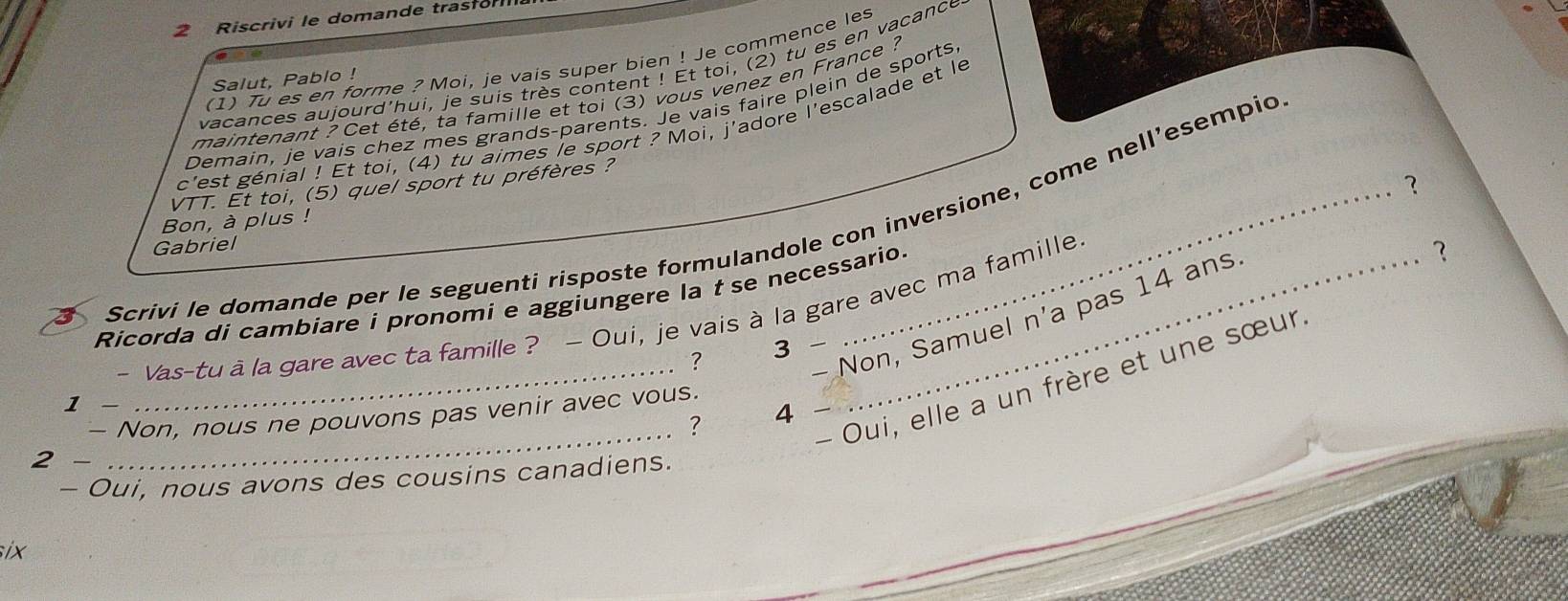 Riscrivi le domande trastor 
(1) Tu es en forme ? Moi, je vais super bien ! Je commence les 
vacances aujourd'hui, je suis très content ! Et toi, (2) tu es en vacance 
Salut, Pablo ! 
maintenant ? Cet été, ta famille et toi (3) vous venez en France ? 
Demain, je vais chez mes grands-parents. Je vais faire plein de sports 
c'est génial ! Et toi, (4) tu aimes le sport ? Moi, j'adore l'escalade et le 
? 
VTT. Ét toi, (5) quel sport tu préfères ? 
Scrivi le domande per le seguenti risposte formulandole con inversione, come nell’esempio 
Bon, à plus ! 
Gabriel 
Ricorda di cambiare i pronomi e aggiungere la t se necessario. 
- Vas-tu à la gare avec ta famille ? — Oui, je vais à la gare avec ma famille 
- Non, Samuel n'a pas 14 ans 
? 
? 3 - 
__- Oui, elle a un frère et une sœur. 
1 
- Non, nous ne pouvons pas venir avec vous. 
? 4 
2 
- Oui, nous avons des cousins canadiens. 
six