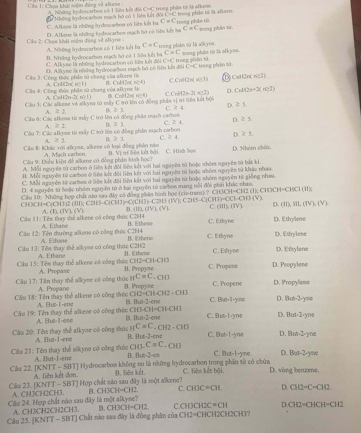 Chọn khái niệm đúng về alkene :
A. Những hydrocarbon có 1 liên kết đôi C=C trong phân tử là alkene.
B  Những hydrocarbon mạch hở có 1 liên kết đôi C=C trong phân tử là alkene.
C. Alkene là những hydrocarbon có liên kết ba Cequiv C trong phân tử.
D. Alkene là những hydrocarbon mạch hở có liên kết ba Cequiv C trong phân tử.
Câu 2: Chọn khái niệm đúng về alkyne :
A. Những hydrocarbon có 1 liên kết ba Cequiv C trong phân tử là alkyne.
B. Những hydrocarbon mạch hở có 1 liên kết ba Cequiv C trong phân tử là alkyne.
C. Alkyne là những hydrocarbon có liên kết đôi C=C trong phân tử.
D. Alkyne là những hydrocarbon mạch hở có liên kết đôi C=C trong phân tử.
Câu 3: Công thức phân tử chung của alkene là: C.CnH2n(n≥ 3) D CnH2n(n≥ 2)
A. CnH2n( n≥1) B. CnH2n(n≥ 4)
Câu 4: Công thức phân tử chung của alkyne |a:
A. CnH 2n-2(n≥ 1) B. CnH2n n≥ 4) C CnH2n-2(n≥ 2) D. CnH2n+2(n≥ 2)
Câu 5: Các alkene và alkyne từ mấy C trở lên có đồng phân vị trí liên kết bội
A. ≥ 2. D. ≥ 5.
B. ≥ 3.
C. ≥ 4.
Câu 6: Các aIkene từ mấy C trở lên có đồng phân mạch carbon
D. ≥ 5.
A. ≥ 2.
B. ≥ 3.
C. ≥ 4.
Câu 7: Các alkyne từ mấy C trở lên có đồng phân mạch carbon
C.
D. ≥ 5.
A. ≥ 2. B. ≥ 3. ≥ 4.
Câu 8: Khác với alkyne, alkene có loại đồng phân nào
A. Mạch carbon. B. Vị trí liên kết bội. C. Hình học D. Nhóm chức.
Câu 9: Điều kiện để alkene có đồng phân hình học?
A. Mỗi nguyên tử carbon ở liên kết đôi liên kết với hai nguyên tử hoặc nhóm nguyên tử bắt kì.
B. Mỗi nguyên tử carbon ở liên kết đôi liên kết với hai nguyên tử hoặc nhóm nguyên tử khác nhau.
C. Mỗi nguyên tử carbon ở liên kết đôi liên kết với hai nguyên tử hoặc nhóm nguyên tử giống nhau.
D. 4 nguyên tử hoặc nhóm nguyên tử ở hai nguyên tử carbon mang nối đôi phải khác nhau.
Câu 10: Những hợp chất nào sau đây có đồng phân hình học (cis-trans) ? CH3CH=CH2 (I); CH3CH= CHCl (I1);
CH3 CH=C(CH3)2(III);C2H5-C(CH3)=C(CH3)-C2H5(IV);C2H5-C(CH3)=CCI-CH3(V). (II),(IV),(V).
A. (I),(IV),(V).
B.
C. (III),(IV) D. (II), III, (IV), (V).
*  Câu 11: Tên thay thế alkene có công thức C 2H4
A. Ethane B. Ethene
C. Ethyne D. Ethylene
Câu 12: Tên thường alkene có công thức C2H4
C. Ethyne
A. Ethane B. Ethene D. Ethylene
Câu 13: Tên thay thể alkyne có công thức C2H2
C. Ethyne D. Ethylene
A. Ethane B. Ethene
Câu 15: Tên thay thể alkene có công thức CH2=CH-CH3
C. Propene
A. Propane B. Propyne D. Propylene
Câu 17: Tên thay thế alkyne có công thức HCequiv C_-CH3 D. Propylene
A. Propane B. Propyne
C. Propene
Câu 18: Tên thay thế alkene có công thức C CH2=CH-CH2-CH3 D. But-2-yne
A. But-1-ene B. But-2-en e
C. But-1-yne
Câu 19: Tên thay thế alkene có công thức Ch H3-CH=CH-CH3
A. But-1-ene B. But-2-enê C. But-1-yne
D. But-2-yne
Câu 20: Tên thay thế alkyne có công thức HCequiv C_-CH2-CH3 D. But-2-yne
A. But-1-ene B. But-2-ene
C. But-1-yne
Câu 21: Tên thay thế alkyne có công thức CH3- Cequiv C - C H3
A. But-1-ene B. But-2-en
C. But-1-yne D. But-2-yne
Câu 22. [KNTT - SBT] Hydrocarbon không no là những hydrocarbon trong phân tử có chứa
A. liên kết đơn. B. liên kết. C. liên kết bội.
D. vòng benzene.
Câu 23. [KNTT - SBT] Hợp chất nào sau đây là một alkene?
A. CH3CH2CH3. B. CH3CH=CH2.
C. CH3Cequiv CH. D. CH2=C=CH2.
Câu 24. Hợp chất nào sau đây là một alkyne?
A. CH3CH2CH2CH3. B. CH3CH=CH2. C. CH3CH2Cequiv CH
D. CH2=CHCH=CH2
Câu 25. [KNTT - SBT] Chất nào sau đây là đồng phân của CH2=CHCH 2CH2CH3?