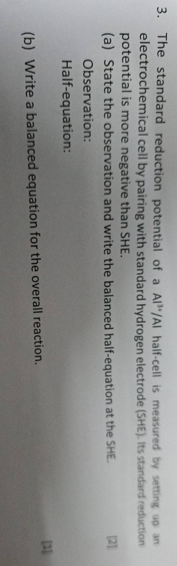 The standard reduction potential of a Al^(3+)/Al half-cell is measured by setting up an 
electrochemical cell by pairing with standard hydrogen electrode (SHE). Its standard reduction 
potential is more negative than SHE. 
(a) State the observation and write the balanced half-equation at the SHE. 
[2] 
Observation: 
Half-equation: 
[1] 
(b) Write a balanced equation for the overall reaction.