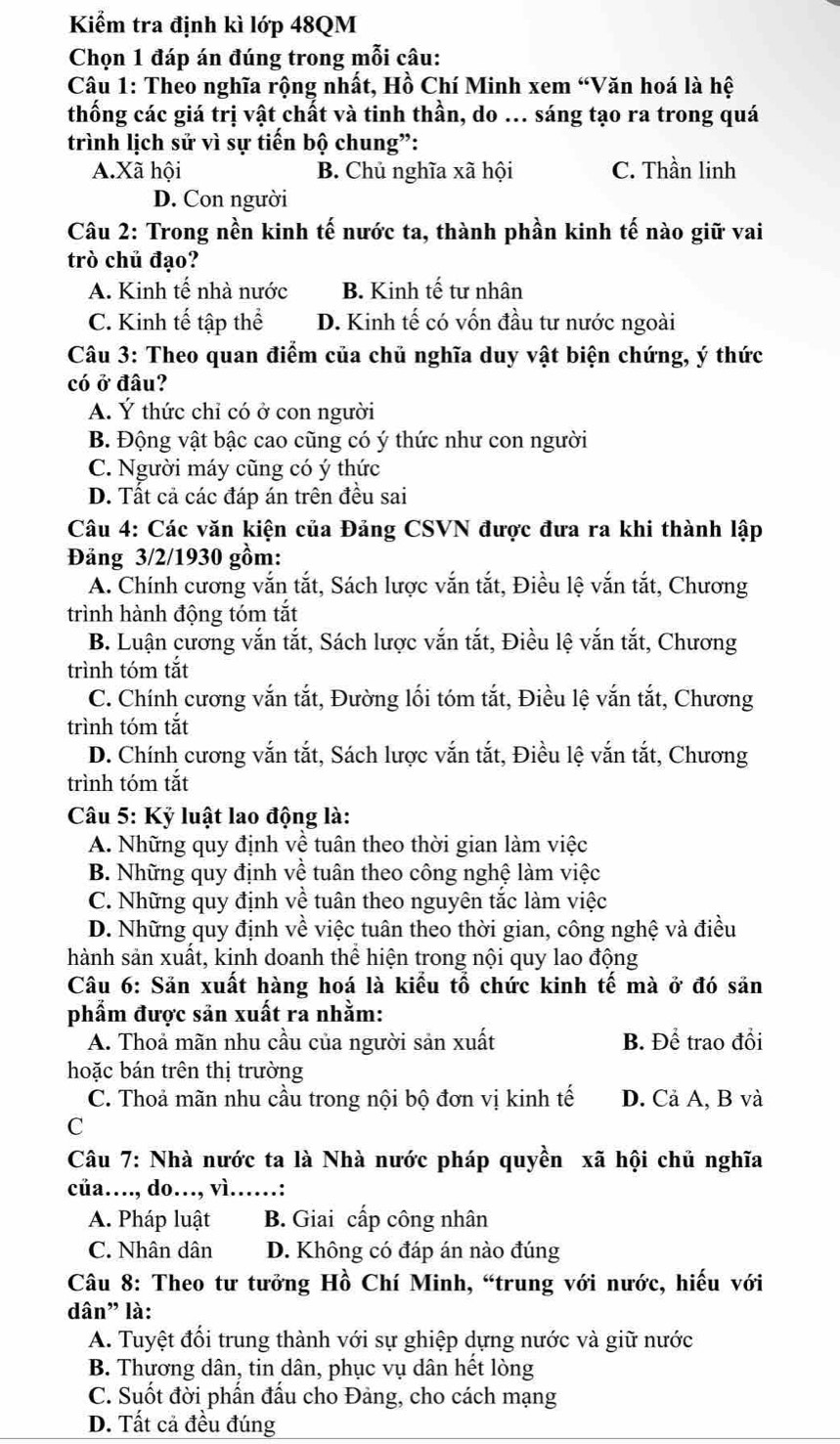 Kiểm tra định kì lớp 48QM
Chọn 1 đáp án đúng trong mỗi câu:
Câu 1: Theo nghĩa rộng nhất, Hồ Chí Minh xem “Văn hoá là hệ
thống các giá trị vật chất và tinh thần, do ... sáng tạo ra trong quá
trình lịch sử vì sự tiến bộ chung”:
A.Xã hội B. Chủ nghĩa xã hội C. Thần linh
D. Con người
Câu 2: Trong nền kinh tế nước ta, thành phần kinh tế nào giữ vai
trò chủ đạo?
A. Kinh tế nhà nước B. Kinh tế tư nhân
C. Kinh tế tập thể D. Kinh tế có vốn đầu tư nước ngoài
Câu 3: Theo quan điểm của chủ nghĩa duy vật biện chứng, ý thức
có ở đâu?
A. Ý thức chỉ có ở con người
B. Động vật bậc cao cũng có ý thức như con người
C. Người máy cũng có ý thức
D. Tất cả các đáp án trên đều sai
Câu 4: Các văn kiện của Đảng CSVN được đưa ra khi thành lập
Đảng 3/2/1930 gồm:
A. Chính cương vắn tắt, Sách lược vắn tắt, Điều lệ vắn tắt, Chương
trình hành động tóm tắt
B. Luận cương vắn tắt, Sách lược vắn tắt, Điều lệ vắn tắt, Chương
trình tóm tắt
C. Chính cương vắn tắt, Đường lối tóm tắt, Điều lệ vắn tắt, Chương
trình tóm tắt
D. Chính cương vắn tắt, Sách lược vắn tắt, Điều lệ vắn tắt, Chương
trình tóm tắt
Câu 5: Kỷ luật lao động là:
A. Những quy định về tuân theo thời gian làm việc
B. Những quy định về tuân theo công nghệ làm việc
C. Những quy định về tuân theo nguyên tắc làm việc
D. Những quy định về việc tuân theo thời gian, công nghệ và điều
hành sản xuất, kinh doanh thể hiện trong nội quy lao động
Câu 6: Sản xuất hàng hoá là kiểu tổ chức kinh tế mà ở đó sản
phẩm được sản xuất ra nhằm:
A. Thoả mãn nhu cầu của người sản xuất B. Để trao đồi
hoặc bán trên thị trường
C. Thoả mãn nhu cầu trong nội bộ đơn vị kinh tế D. Cả A, B và
C
Câu 7: Nhà nước ta là Nhà nước pháp quyền xã hội chủ nghĩa
cüa…, do…, vì……:
A. Pháp luật B. Giai cấp công nhân
C. Nhân dân D. Không có đáp án nào đúng
Câu 8: Theo tư tưởng Hồ Chí Minh, “trung với nước, hiếu với
dân" là:
A. Tuyệt đổi trung thành với sự ghiệp dựng nước và giữ nước
B. Thương dân, tin dân, phục vụ dân hết lòng
C. Suốt đời phần đầu cho Đảng, cho cách mạng
D. Tất cả đều đúng