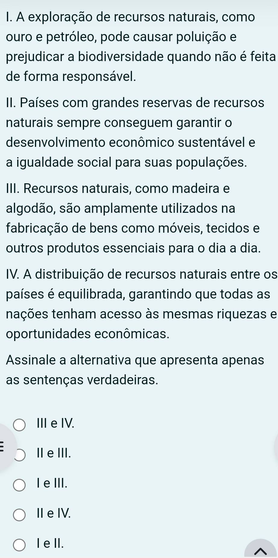 A exploração de recursos naturais, como
ouro e petróleo, pode causar poluição e
prejudicar a biodiversidade quando não é feita
de forma responsável.
II. Países com grandes reservas de recursos
naturais sempre conseguem garantir o
desenvolvimento econômico sustentável e
a igualdade social para suas populações.
III. Recursos naturais, como madeira e
algodão, são amplamente utilizados na
fabricação de bens como móveis, tecidos e
outros produtos essenciais para o dia a dia.
IV. A distribuição de recursos naturais entre os
países é equilibrada, garantindo que todas as
tações tenham acesso às mesmas riquezas e
oportunidades econômicas.
Assinale a alternativa que apresenta apenas
as sentenças verdadeiras.
ⅢeIV.
IeⅢII.
I eⅢII.
I e IV.
IelI.