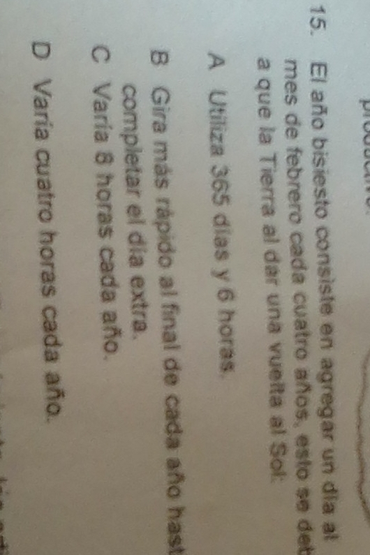 El año bisiesto consiste en agregar un día al
mes de febrero cada cuatro años, esto se deb
a que la Tierra al dar una vuelta al Sol:
A Utiliza 365 dias y 6 horas.
B Gira más rápido al final de cada año hast
completar el día extra.
C Varía 8 horas cada año.
D Varía cuatro horas cada año.