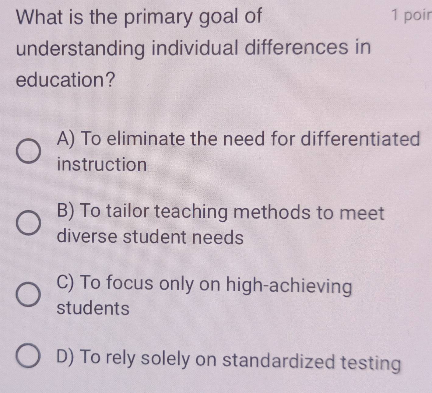 What is the primary goal of 1 poir
understanding individual differences in
education?
A) To eliminate the need for differentiated
instruction
B) To tailor teaching methods to meet
diverse student needs
C) To focus only on high-achieving
students
D) To rely solely on standardized testing