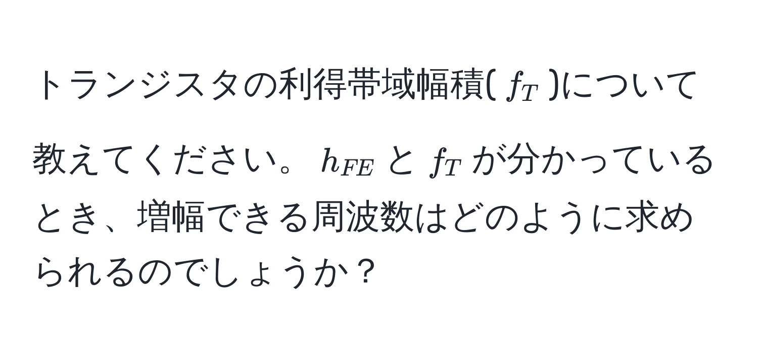 トランジスタの利得帯域幅積($f_T$)について教えてください。$h_FE$と$f_T$が分かっているとき、増幅できる周波数はどのように求められるのでしょうか？