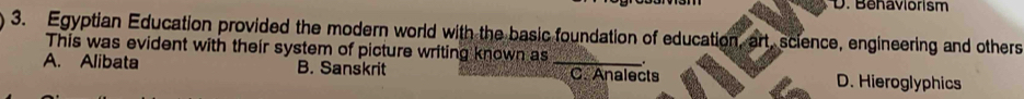 Behaviorism
3. Egyptian Education provided the modern world with the basic foundation of education, art, science, engineering and others
This was evident with their system of picture writing known as .
A. Alibata B. Sanskrit _C. Analects D. Hieroglyphics