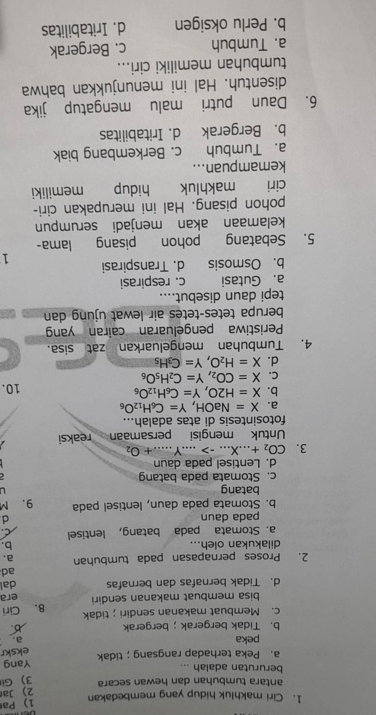 Par
1. Ciri makhluk hidup yang membedakan
2) Jar
antara tumbuhan dan hewan secara
3) Gi
berurutan adalah ...
a. Peka terhadap rangsang；tidak Yang
ekskr
peka a.
b. Tidak bergerak； bergerak b.
c. Membuat makanan sendiri；tidak
bisa membuat makanan sendiri 8. Ciri
era
d. Tidak bernafas dan bernafas dal
ad
2. Proses pernapasan pada tumbuhan
a.
dilakukan oleh...
b.
a. Stomata pada batang, lentisel
C
pada daun d
b. Stomata pada daun, lentisel pada 9.M
batang U
c. Stomata pada batang
d. Lentisel pada daun
3. CO_2+...X...->...Y......+O_2 _
Untuk mengisi persamaan reaksi
fotosintesis di atas adalah...
a. X=NaOH,Y=C_6H_12O_6
b. X=H2O,Y=C_6H_12O_6 10.
C. X=CO_2,Y=C_2H_5O_6
d. X=H_2O,Y=C_3H_5
4. Tumbuhan mengeluarkan zat sisa.
Peristiwa pengeluaran cairan yan
berupa tetes-tetes air lewat ujung dan
tepi daun disebut....
a. Gutasi c. respirasi
b. Osmosis d. Transpirasi
1
5. Sebatang pohon pisang lama-
kelamaan akan menjadi serumpun
pohon pisang. Hal ini merupakan ciri-
ciri makhluk hidup memiliki
kemampuan...
a. Tumbuh c. Berkembang biak
b. Bergerak d. Iritabilitas
6. Daun putri malu mengatup jika
disentuh. Hal ini menunjukkan bahwa
tumbuhan memiliki ciri...
a. Tumbuh c. Bergerak
b. Perlu oksigen d. Iritabilitas