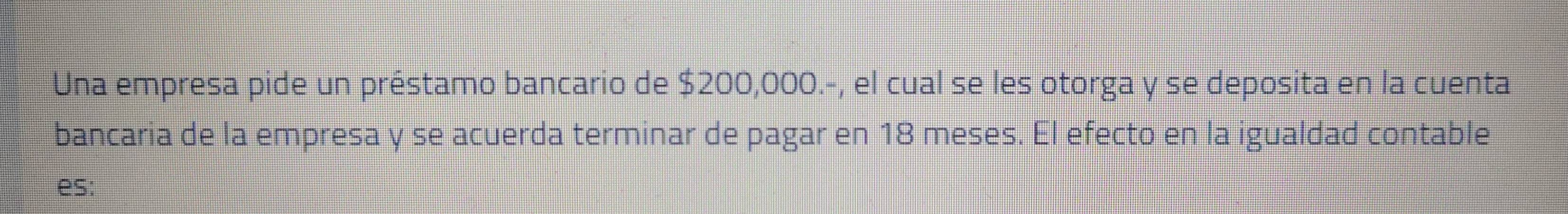 Una empresa pide un préstamo bancario de $200,000.-, el cual se les otorga y se deposita en la cuenta 
bancaria de la empresa y se acuerda terminar de pagar en 18 meses. El efecto en la igualdad contable 
es: