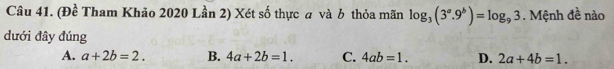 (Đề Tham Khảo 2020 Lần 2) Xét số thực a và b thỏa mãn log _3(3^a.9^b)=log _93. Mệnh đề nào
dưới đây đúng
A. a+2b=2. B. 4a+2b=1. C. 4ab=1. D. 2a+4b=1.