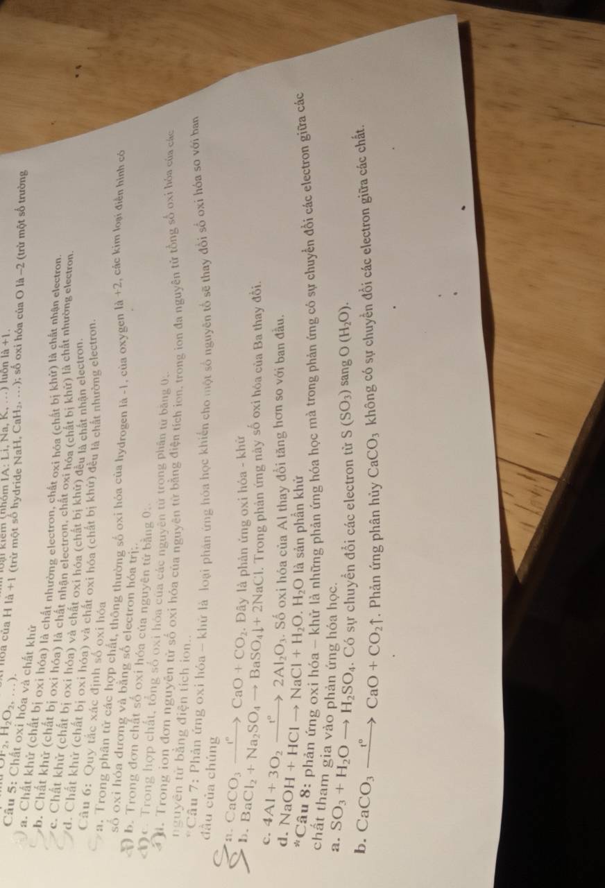 ại kiêm (nhóm IA:Li i, Na, K, .) luôn 1a+1.
N_2,H_2O_2,...). loa của H là + 1 (trừ một số hydride NaH, CaH_2,...) 0; số oxi hóa của O là -2 (trừ một số trường
Câu 5: Chất oxi hóa và chất khử
a. Chất khứ (chất bị oxi hóa) là chất nhường electron, chất oxi hóa (chất bị khử) là chất nhận electron
b. Chất khử (chất bị oxi hóa) là chất nhân electron, chất oxi hóa (chất bị khử) là chất nhường electron
c. Chất khử (chất bị oxi hóa) và chất oxi hóa (chất bị khử) đều là chất nhân electron,
d. Chất khử (chất bị oxi hóa) và chất oxi hóa (chất bị khử) đều là chất nhường electron
Câu 6: Quy tắc xác định số oxi hóa
a. Trong phân tử các hợp chất, thông thường số oxi hóa của hydrogen là -1, cùa oxygen 1a+2 , các kim loại điễn hình có
số oxi hóa dương và băng số electron hóa trị;.
b. Trong đơn chất số oxi hóa của nguyên từ bằng 0:
Dc. Trong hợp chất, tổng số oxi hóa của các nguyên từ trọng phân từ băng 0;
3 . Trong ion đơn nguyên từ số oxi hóa của nguyên từ bằng điện tích ion, trong ion đa nguyên tử tổng số oxi hóa của các
nguyên từ bằng điện tích ion..
* Cầu 7: Phản ứng oxi hóa - khứ là loại phán ứng hóa học khiến cho một số nguyên tổ sẽ thay đổi số oxi hóa so với ban
đầu của chúng
11 .
b. CaCO_3xrightarrow I^nCaO+CO_2.  Đây là phân ứng oxi hỏa - khữ
BaCl_2+Na_2SO_4to BaSO_4downarrow +2NaCl. Trong phản ứng này số oxi hóa của Ba thay đổi.
c. 4Al+3O_2xrightarrow t°2Al_2O_3. Số oxi hóa của Al thay đồi tăng hơn so với ban đầu.
d. N aOH+HClto NaCl+H_2O.H_2O là sản phần khử
3^(frac 3)2 Câu 8: phản ứng oxi hóa - khử là những phản ứng hóa học mà trong phản ứng có sự chuyển đồi các electron giữa các
chất tham gia vào phản ứng hóa học.
a. SO_3+H_2Oto H_2SO_4. Có sự chuyển đổi các electron từ S(SO_3) sang O(H_2O).
b. CaCO_3xrightarrow t°CaO+CO_2uparrow. Phản ứng phân hủy CaCO_3 không có sự chuyển đổi các electron giữa các chất.