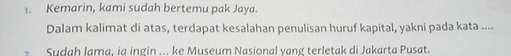 Kemarin, kami sudah bertemu pak Jaya. 
Dalam kalimat di atas, terdapat kesalahan penulisan huruf kapital, yakni pada kata .... 
Sudah lama, ia ingin ... ke Museum Nasional yang terletak di Jakarta Pusat.