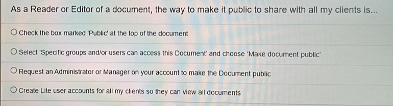 As a Reader or Editor of a document, the way to make it public to share with all my clients is...
Check the box marked 'Public' at the top of the document
Select ‘Specific groups and/or users can access this Document’ and choose ‘Make document public’
Request an Administrator or Manager on your account to make the Document public
Create Lite user accounts for all my clients so they can view all documents