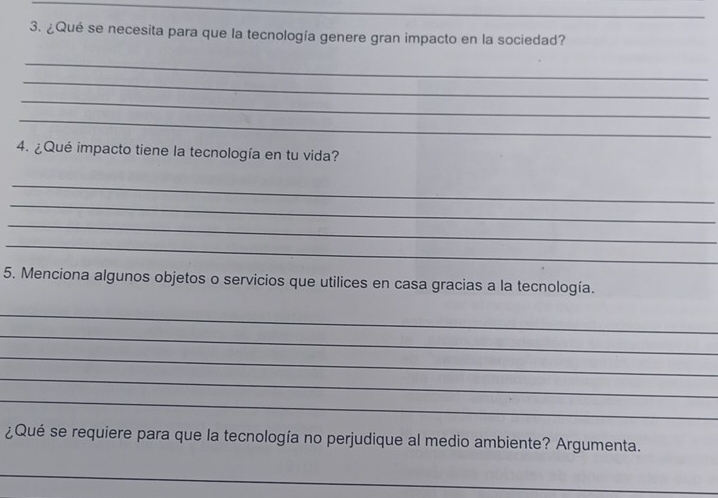 ¿Qué se necesita para que la tecnología genere gran impacto en la sociedad? 
_ 
_ 
_ 
_ 
4. ¿Qué impacto tiene la tecnología en tu vida? 
_ 
_ 
_ 
_ 
5. Menciona algunos objetos o servicios que utilices en casa gracias a la tecnología. 
_ 
_ 
_ 
_ 
_ 
¿Qué se requiere para que la tecnología no perjudique al medio ambiente? Argumenta. 
_