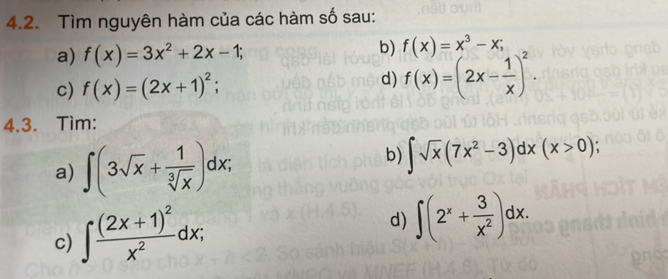 Tìm nguyên hàm của các hàm số sau: 
a) f(x)=3x^2+2x-1; 
b) f(x)=x^3-x; 
d) 
c) f(x)=(2x+1)^2; f(x)=(2x- 1/x )^2. 
4.3. Tìm: 
a) ∈t (3sqrt(x)+ 1/sqrt[3](x) )dx; 
b) ∈t sqrt(x)(7x^2-3)dx(x>0); 
c) ∈t frac (2x+1)^2x^2dx; 
d) ∈t (2^x+ 3/x^2 )dx.