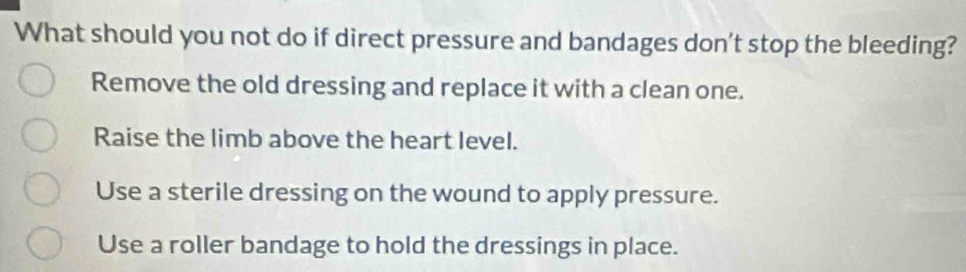 What should you not do if direct pressure and bandages don't stop the bleeding?
Remove the old dressing and replace it with a clean one.
Raise the limb above the heart level.
Use a sterile dressing on the wound to apply pressure.
Use a roller bandage to hold the dressings in place.