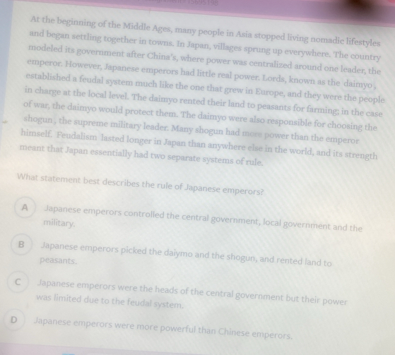 5695198
At the beginning of the Middle Ages, many people in Asia stopped living nomadic lifestyles
and began settling together in towns. In Japan, villages sprung up everywhere. The country
modeled its government after China’s, where power was centralized around one leader, the
emperor. However, Japanese emperors had little real power. Lords, known as the daimyo ,
established a feudal system much like the one that grew in Europe, and they were the people
in charge at the local level. The daimyo rented their land to peasants for farming; in the case
of war, the daimyo would protect them. The daimyo were also responsible for choosing the
shogun , the supreme military leader. Many shogun had more power than the emperor
himself. Feudalism lasted longer in Japan than anywhere else in the world, and its strength
meant that Japan essentially had two separate systems of rule.
What statement best describes the rule of Japanese emperors?
A Japanese emperors controlled the central government, local government and the
military.
B Japanese emperors picked the daiymo and the shogun, and rented land to
peasants.
C Japanese emperors were the heads of the central government but their power
was limited due to the feudal system.
D Japanese emperors were more powerful than Chinese emperors.