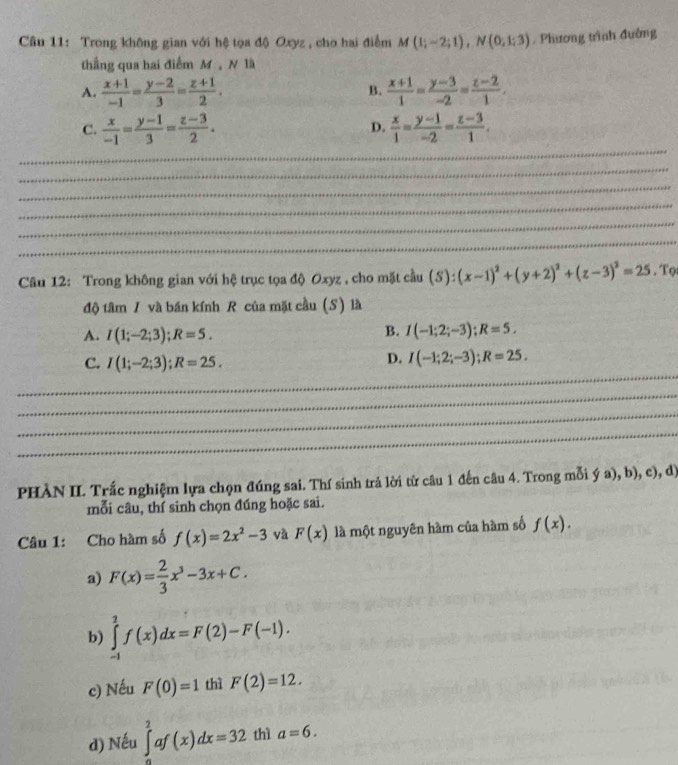 Trong không gian với hệ tọa độ Oxyz , cho hai điểm M (1;-2;1),N(0;1;3). Phương trình đướng
thắng qua hai điểm M , N là
A.  (x+1)/-1 = (y-2)/3 = (z+1)/2 .  (x+1)/1 = (y-3)/-2 = (z-2)/1 .
B.
C.  x/-1 = (y-1)/3 = (z-3)/2 .  x/1 = (y-1)/-2 = (z-3)/1 .
D.
_
_
_
_
_
_
Câu 12: Trong không gian với hệ trục tọa độ Oxyz , cho mặt cầu (S):(x-1)^2+(y+2)^2+(z-3)^2=25. Tọ
độ tâm / và bán kính R của mặt cầu (S) là
A. I(1;-2;3);R=5.
B. I(-1;2;-3);R=5.
D.
_
C. I(1;-2;3);R=25. I(-1;2;-3);R=25.
_
_
_
PHÀN II. Trắc nghiệm lựa chọn đúng sai. Thí sinh trả lời từ câu 1 đến câu 4. Trong mỗi ý a), b), c), d)
mỗi câu, thí sinh chọn đúng hoặc sai.
Câu 1: Cho hàm số f(x)=2x^2-3 và F(x) là một nguyên hàm của hàm số f(x).
a) F(x)= 2/3 x^3-3x+C.
b) ∈tlimits _(-1)^2f(x)dx=F(2)-F(-1).
c) Nếu F(0)=1 thì F(2)=12.
d) Nếu ∈tlimits ^2^2af(x)dx=32 thì a=6.