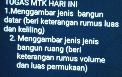 TUGAS MTK HARI INI 
1.Menggambar jenis bangun 
datar (beri keterangan rumus luas 
dan keliling) 
2. Menggambar jenis jenis 
bangun ruang (beri 
keterangan rumus volume 
dan luas permukaan)