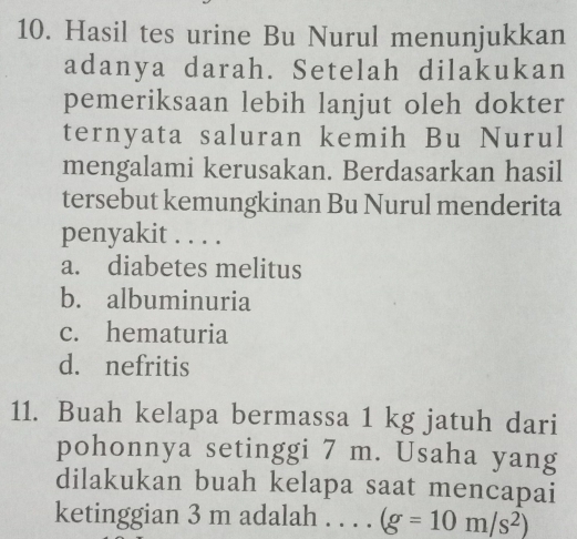 Hasil tes urine Bu Nurul menunjukkan
adanya darah. Setelah dilakukan
pemeriksaan lebih lanjut oleh dokter
ternyata saluran kemih Bu Nurul
mengalami kerusakan. Berdasarkan hasil
tersebut kemungkinan Bu Nurul menderita
penyakit . . . .
a. diabetes melitus
b. albuminuria
c. hematuria
d. nefritis
11. Buah kelapa bermassa 1 kg jatuh dari
pohonnya setinggi 7 m. Usaha yang
dilakukan buah kelapa saat mencapai
ketinggian 3 m adalah . . . . (g=10m/s^2)