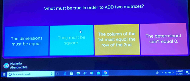 What must be true in order to ADD two matrices?
Markeila
Abercromble
Type here to search 1/12/2024 11:45 AM