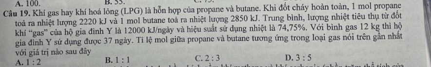 A. 100. B. 55.
Câu 19. Khí gas hay khí hoá lỏng (LPG) là hỗn hợp của propane và butane. Khi đốt cháy hoàn toàn, 1 mol propane
toà ra nhiệt lượng 2220 kJ và 1 mol butane toả ra nhiệt lượng 2850 kJ. Trung bình, lượng nhiệt tiêu thụ từ đốt
khí “gas” của hộ gia đình Y là 12000 kJ/ngày và hiệu suất sử dụng nhiệt là 74, 75%. Với bình gas 12 kg thì hộ
gia đình Y sử dụng được 37 ngày. Tỉ lệ mol giữa propane và butane tương ứng trong loại gas nói trên gần nhất
với giá trị nào sau đây
B. 1:1 C. 2:3
A. 1:2 D. 3:5