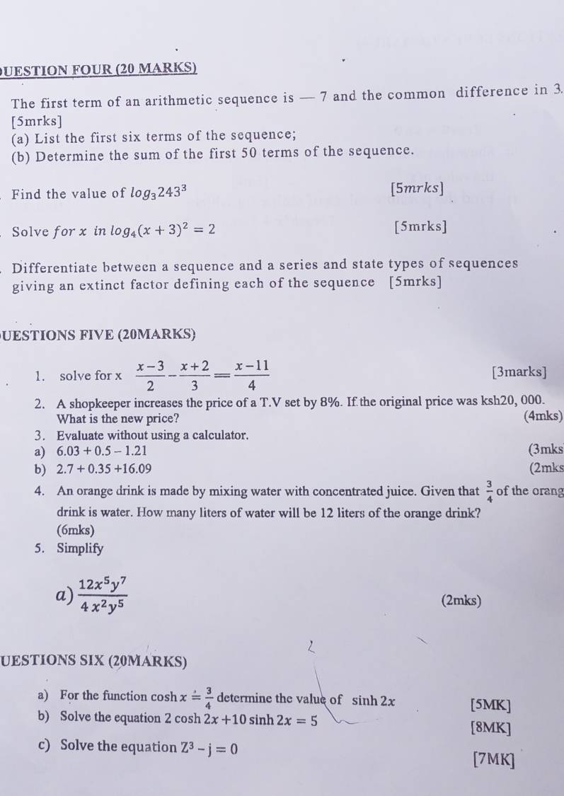 UESTION FOUR (20 MARKS) 
The first term of an arithmetic sequence is — 7 and the common difference in 3. 
[5mrks] 
(a) List the first six terms of the sequence; 
(b) Determine the sum of the first 50 terms of the sequence. 
Find the value of log _3243^3 [5mrks] 
C Solve for x in log _4(x+3)^2=2 [5mrks] 
Differentiate between a sequence and a series and state types of sequences 
giving an extinct factor defining each of the sequence [5mrks] 
UESTIONS FIVE (20MARKS) 
1. solve for x  (x-3)/2 - (x+2)/3 = (x-11)/4  [3marks] 
2. A shopkeeper increases the price of a T.V set by 8%. If the original price was ksh20, 000. 
What is the new price? (4mks) 
3. Evaluate without using a calculator. 
a) 6.03+0.5-1.21 (3mks 
b) 2.7+0.35+16.09 (2mks 
4. An orange drink is made by mixing water with concentrated juice. Given that  3/4  of the orang 
drink is water. How many liters of water will be 12 liters of the orange drink? 
(6mks) 
5. Simplify 
a)  12x^5y^7/4x^2y^5  (2mks) 
UESTIONS SIX (20MARKS) 
a) For the function cosh x= 3/4  determine the value of sin h2x [5MK] 
b) Solve the equation 2 cosh 2x+10 sinh 2x=5 [8MK] 
c) Solve the equation Z^3-j=0 [7MK]